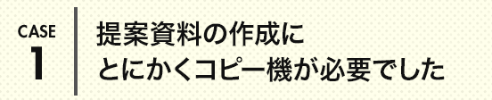 CASE1 提案資料の作成にとにかくコピー機が必要でした