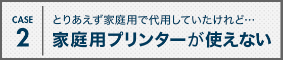 CASE2 とりあえず家庭用で代用していたけれど…家庭用プリンターが使えない