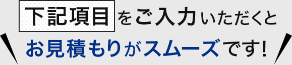 下記項目ををご入力いただくとお見積もりがスムーズです！