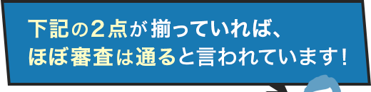 下記の2点が揃っていれば、ほぼ審査は通ると言われています！