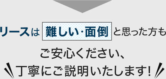 リースは難しい・面倒と思った方もご安心ください、丁寧にご説明いたします！