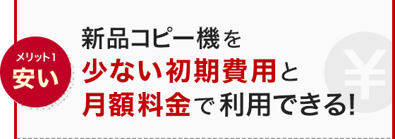 メリット1 安い 新品コピー機を少ない初期費用と月額料金で利用できる！