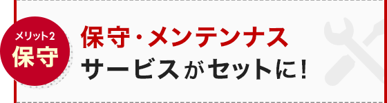 メリット2 保守 保守・メンテンナスサービスがセットに！