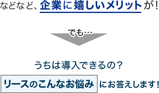 などなど、企業に嬉しいメリットが！でも…うちは導入できるの？リースのこんなお悩みにお答えします！