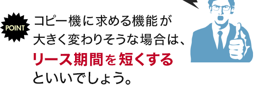 POINT コピー機に求める機能が大きく変わりそうな場合は、リース期間を短くするといいでしょう。